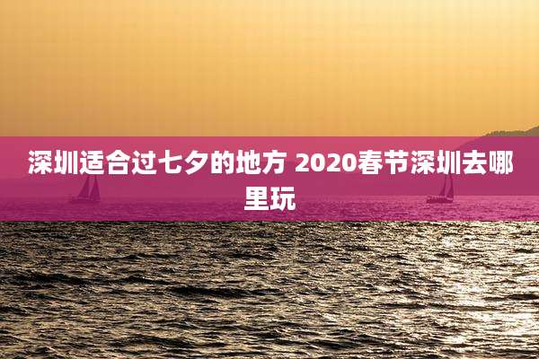 深圳适合过七夕的地方 2020春节深圳去哪里玩