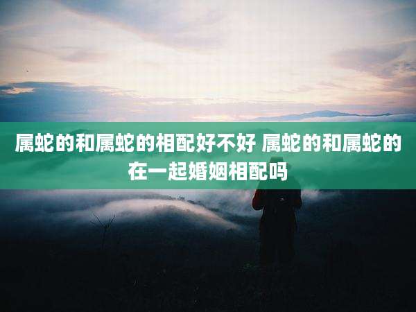属蛇的和属蛇的相配好不好 属蛇的和属蛇的在一起婚姻相配吗