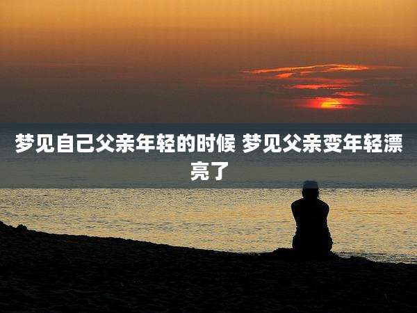 梦见自己父亲年轻的时候 梦见父亲变年轻漂亮了