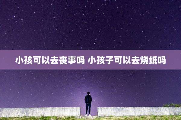 小孩可以去丧事吗 小孩子可以去烧纸吗