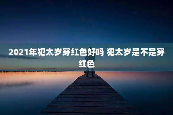 2021年犯太岁穿红色好吗 犯太岁是不是穿红色