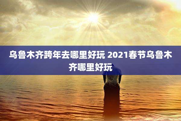 乌鲁木齐跨年去哪里好玩 2021春节乌鲁木齐哪里好玩