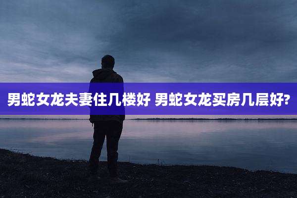男蛇女龙夫妻住几楼好 男蛇女龙买房几层好?