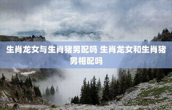 生肖龙女与生肖猪男配吗 生肖龙女和生肖猪男相配吗