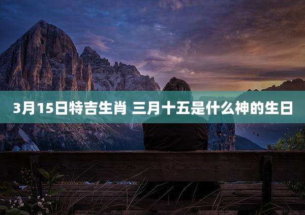 3月15日特吉生肖 三月十五是什么神的生日