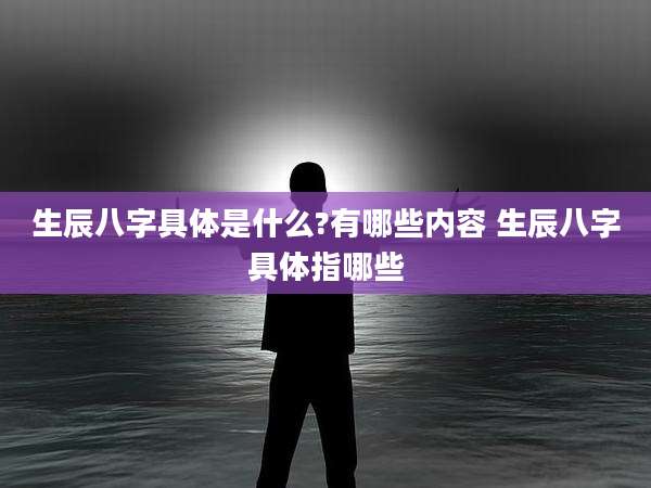 生辰八字具体是什么?有哪些内容 生辰八字具体指哪些