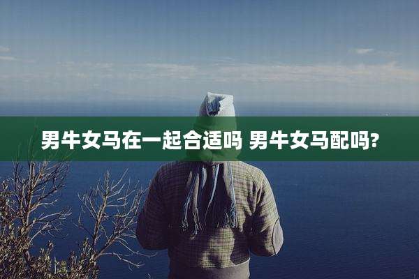 男牛女马在一起合适吗 男牛女马配吗?