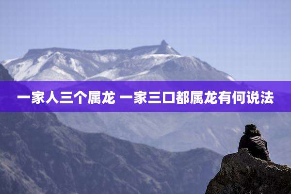 一家人三个属龙 一家三口都属龙有何说法