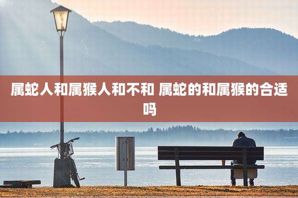 属蛇人和属猴人和不和 属蛇的和属猴的合适吗
