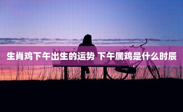 生肖鸡下午出生的运势 下午属鸡是什么时辰