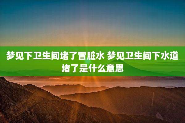 梦见下卫生间堵了冒脏水 梦见卫生间下水道堵了是什么意思