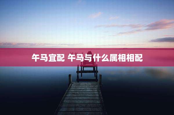 午马宜配 午马与什么属相相配