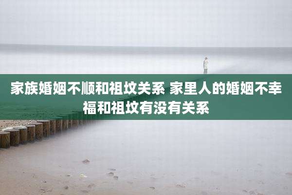 家族婚姻不顺和祖坟关系 家里人的婚姻不幸福和祖坟有没有关系