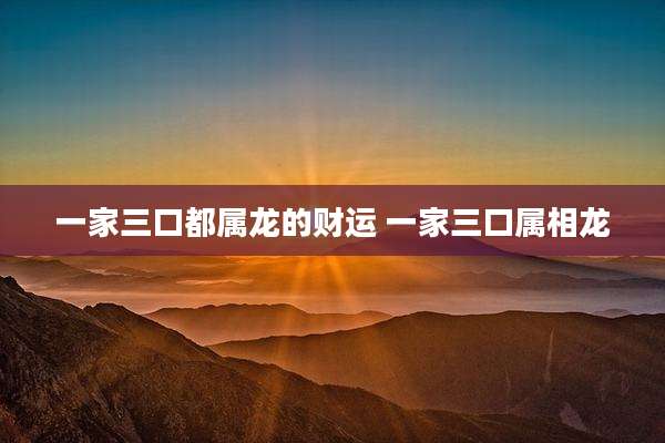一家三口都属龙的财运 一家三口属相龙