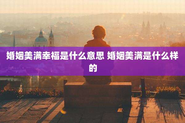 婚姻美满幸福是什么意思 婚姻美满是什么样的