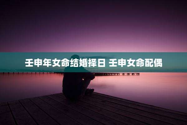 壬申年女命结婚择日 壬申女命配偶