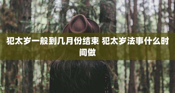 犯太岁一般到几月份结束 犯太岁法事什么时间做
