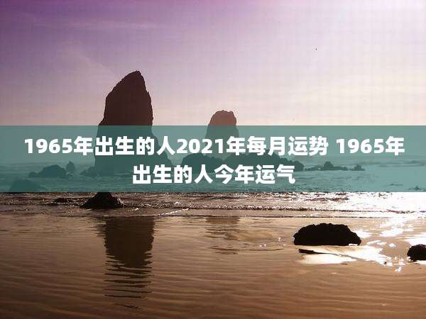 1965年出生的人2021年每月运势 1965年出生的人今年运气