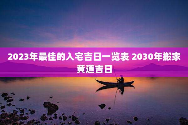 2023年最佳的入宅吉日一览表 2030年搬家黄道吉日