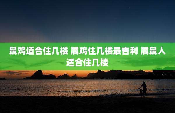 鼠鸡适合住几楼 属鸡住几楼最吉利 属鼠人适合住几楼