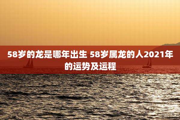 58岁的龙是哪年出生 58岁属龙的人2021年的运势及运程