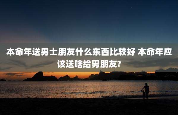 本命年送男士朋友什么东西比较好 本命年应该送啥给男朋友?