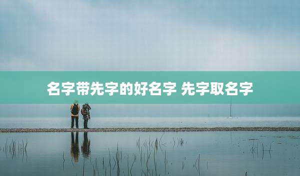 名字带先字的好名字 先字取名字