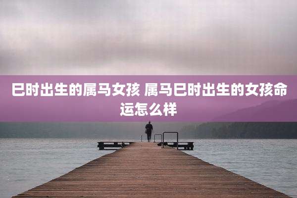 巳时出生的属马女孩 属马巳时出生的女孩命运怎么样