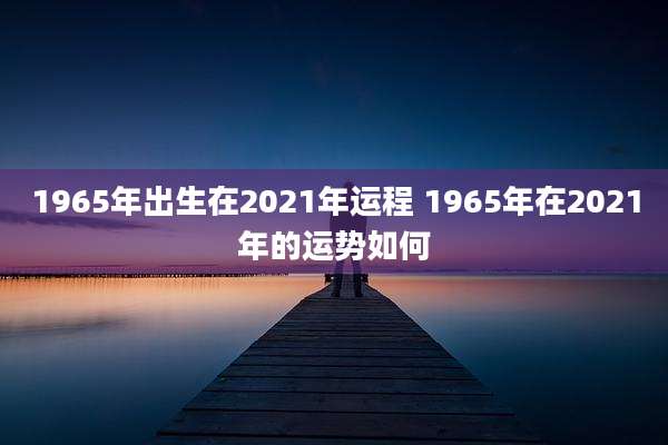 1965年出生在2021年运程 1965年在2021年的运势如何