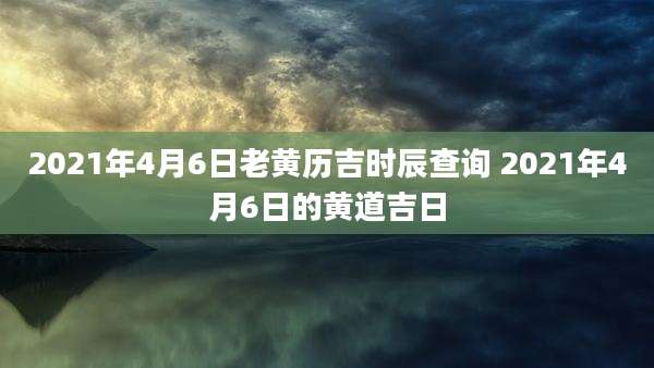2021年4月6日老黄历吉时辰查询 2021年4月6日的黄道吉日