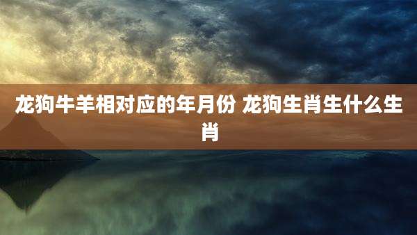 龙狗牛羊相对应的年月份 龙狗生肖生什么生肖