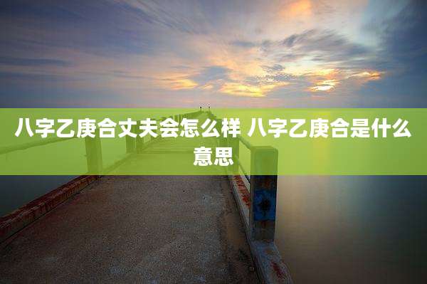 八字乙庚合丈夫会怎么样 八字乙庚合是什么意思