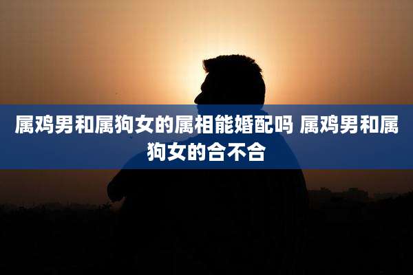属鸡男和属狗女的属相能婚配吗 属鸡男和属狗女的合不合
