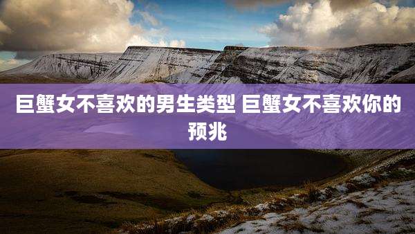 巨蟹女不喜欢的男生类型 巨蟹女不喜欢你的预兆