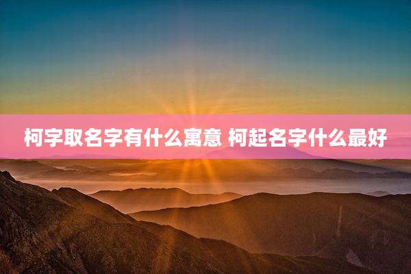 柯字取名字有什么寓意 柯起名字什么最好