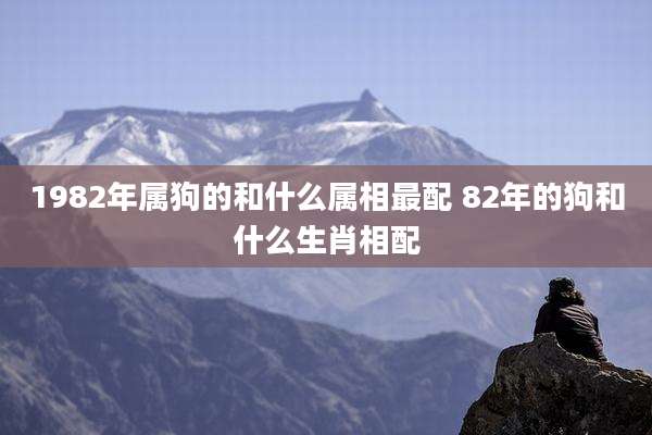 1982年属狗的和什么属相最配 82年的狗和什么生肖相配