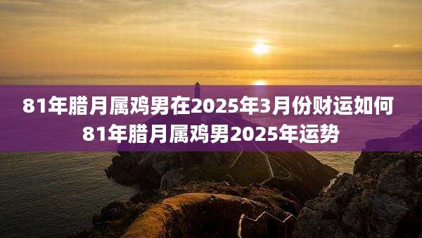 81年腊月属鸡男在2025年3月份财运如何 81年腊月属鸡男2025年运势