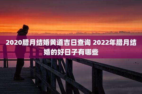 2020腊月结婚黄道吉日查询 2022年腊月结婚的好日子有哪些