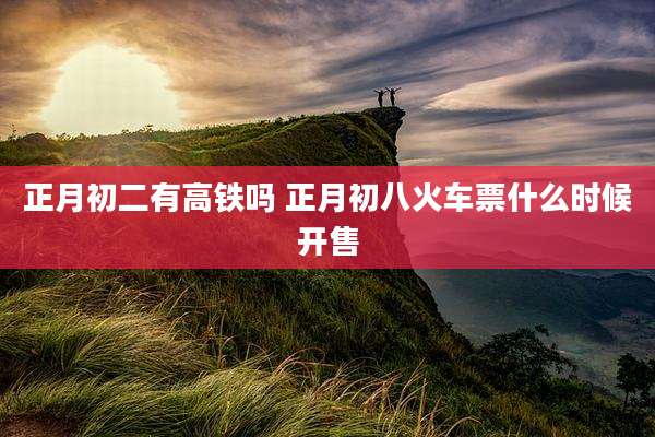 正月初二有高铁吗 正月初八火车票什么时候开售