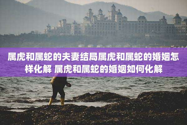 属虎和属蛇的夫妻结局属虎和属蛇的婚姻怎样化解 属虎和属蛇的婚姻如何化解