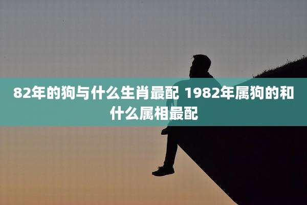 82年的狗与什么生肖最配 1982年属狗的和什么属相最配