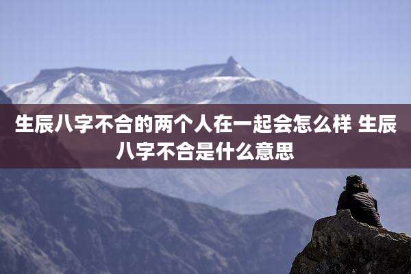 生辰八字不合的两个人在一起会怎么样 生辰八字不合是什么意思