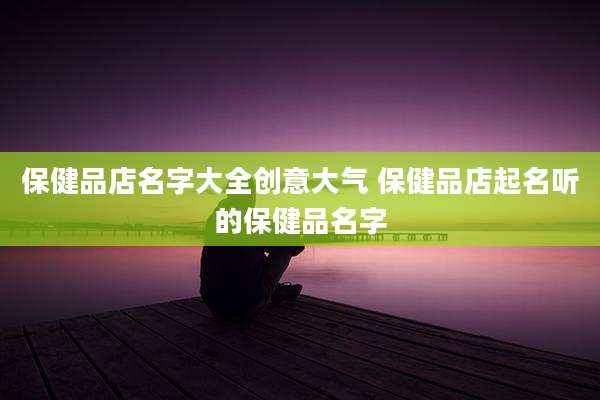 保健品店名字大全创意大气 保健品店起名听的保健品名字