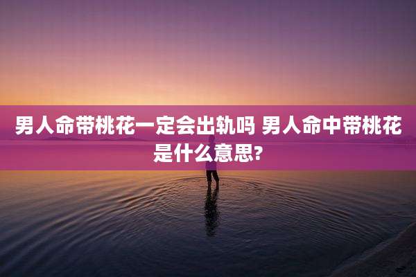 男人命带桃花一定会出轨吗 男人命中带桃花是什么意思?