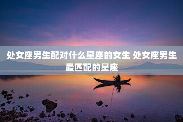 处女座男生配对什么星座的女生 处女座男生最匹配的星座
