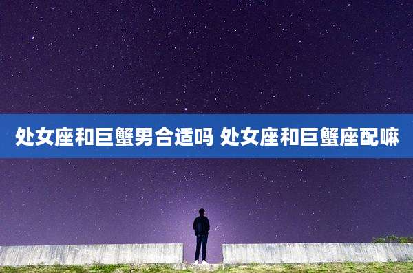 处女座和巨蟹男合适吗 处女座和巨蟹座配嘛