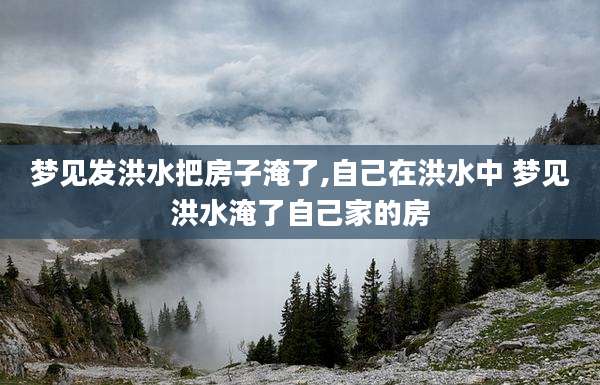 梦见发洪水把房子淹了,自己在洪水中 梦见洪水淹了自己家的房