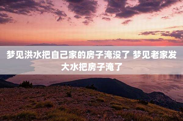 梦见洪水把自己家的房子淹没了 梦见老家发大水把房子淹了