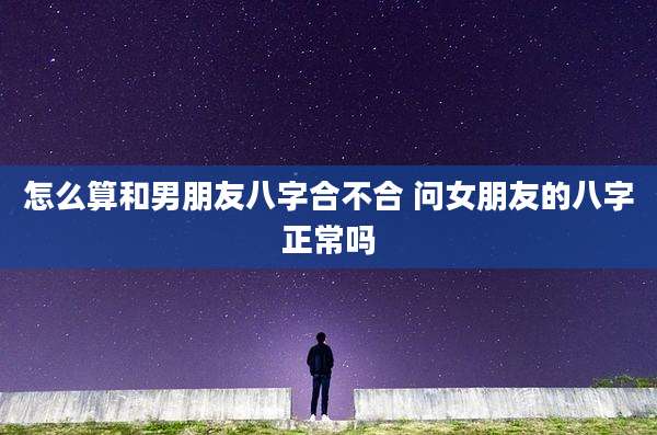 怎么算和男朋友八字合不合 问女朋友的八字正常吗