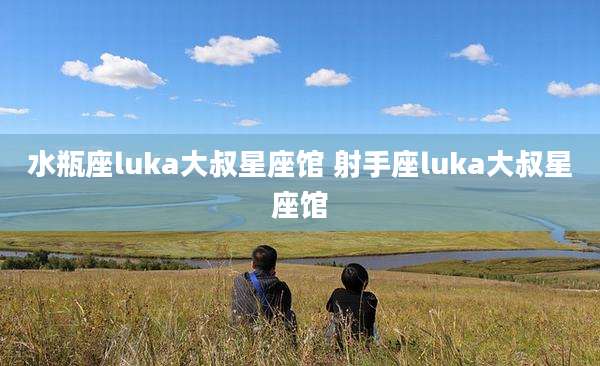 水瓶座luka大叔星座馆 射手座luka大叔星座馆